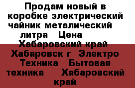 Продам новый в коробке электрический чайник металический  2 литра › Цена ­ 560 - Хабаровский край, Хабаровск г. Электро-Техника » Бытовая техника   . Хабаровский край